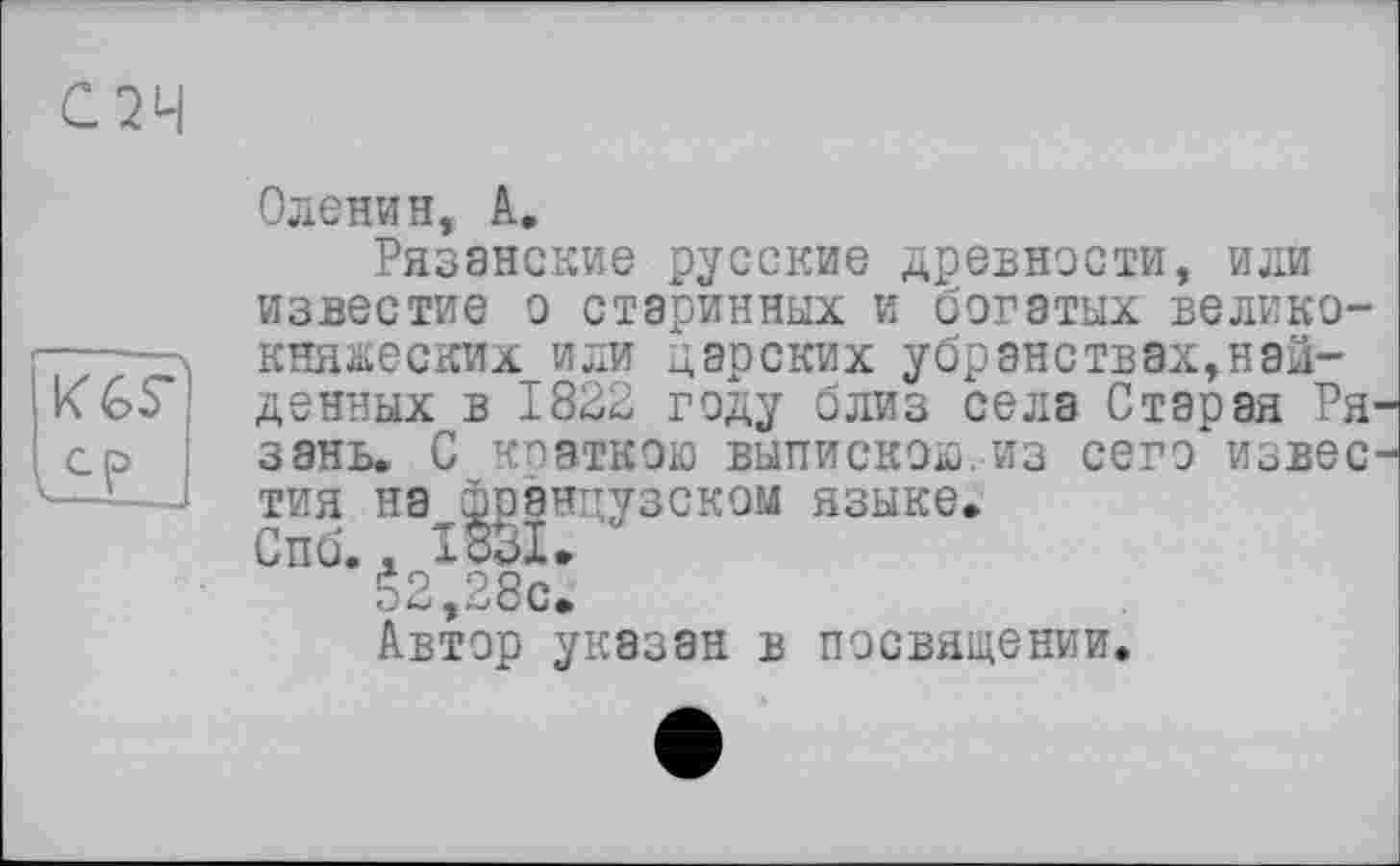 ﻿С 24
Оленин, А.
Рязанские русские древности, или
KGS'
известие о старинных и оогатых великокняжеских или царских убранствах,найденных в 1822 году близ села Старая Ря зань. С краткою выпискою.из сего извес
тия на французском языке.
Спб., 1831»
52,28с.
Автор указан в посвящении